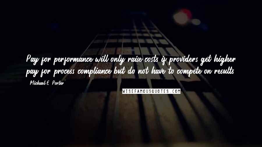 Michael E. Porter Quotes: Pay-for-performance will only raise costs if providers get higher pay for process compliance but do not have to compete on results.