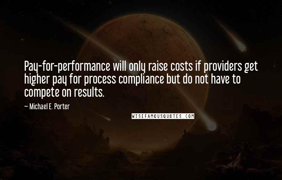 Michael E. Porter Quotes: Pay-for-performance will only raise costs if providers get higher pay for process compliance but do not have to compete on results.