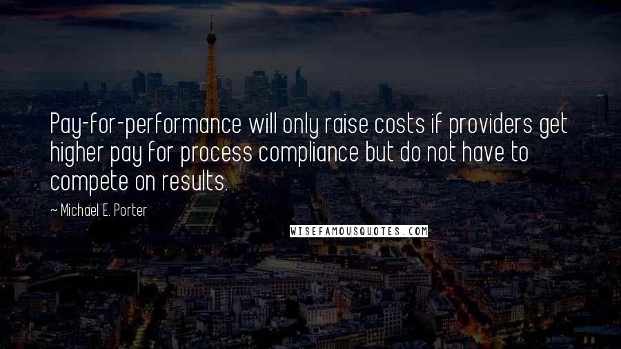 Michael E. Porter Quotes: Pay-for-performance will only raise costs if providers get higher pay for process compliance but do not have to compete on results.