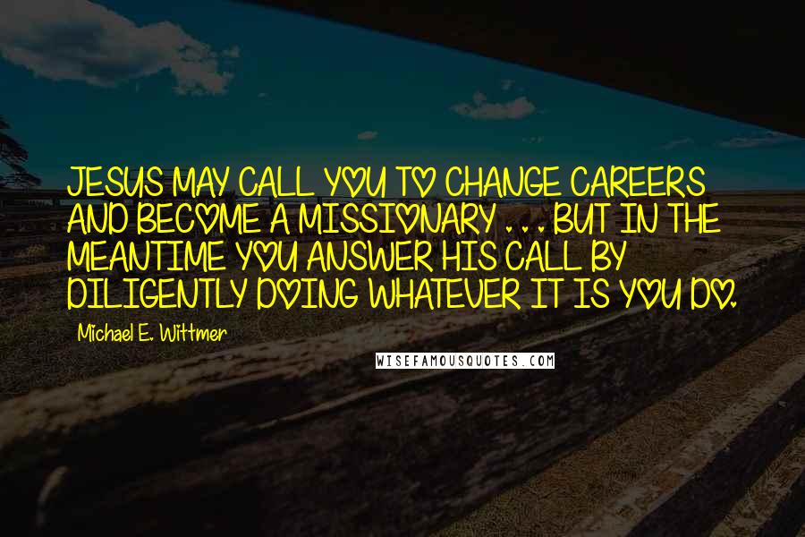 Michael E. Wittmer Quotes: JESUS MAY CALL YOU TO CHANGE CAREERS AND BECOME A MISSIONARY . . . BUT IN THE MEANTIME YOU ANSWER HIS CALL BY DILIGENTLY DOING WHATEVER IT IS YOU DO.