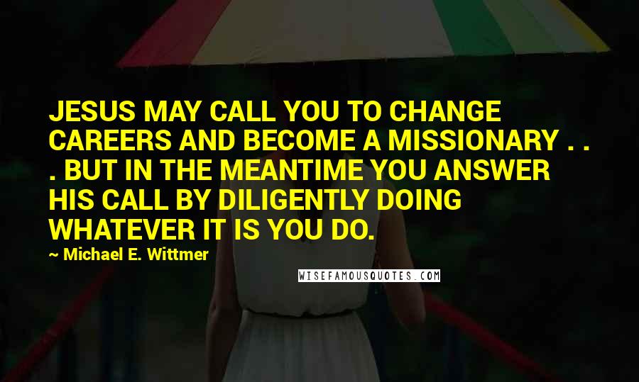 Michael E. Wittmer Quotes: JESUS MAY CALL YOU TO CHANGE CAREERS AND BECOME A MISSIONARY . . . BUT IN THE MEANTIME YOU ANSWER HIS CALL BY DILIGENTLY DOING WHATEVER IT IS YOU DO.