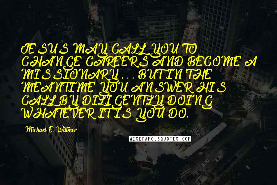 Michael E. Wittmer Quotes: JESUS MAY CALL YOU TO CHANGE CAREERS AND BECOME A MISSIONARY . . . BUT IN THE MEANTIME YOU ANSWER HIS CALL BY DILIGENTLY DOING WHATEVER IT IS YOU DO.