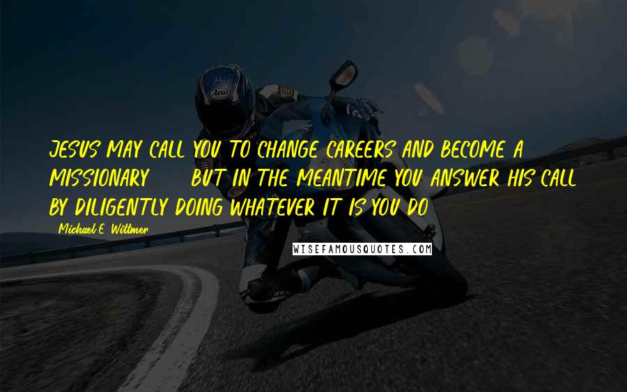 Michael E. Wittmer Quotes: JESUS MAY CALL YOU TO CHANGE CAREERS AND BECOME A MISSIONARY . . . BUT IN THE MEANTIME YOU ANSWER HIS CALL BY DILIGENTLY DOING WHATEVER IT IS YOU DO.