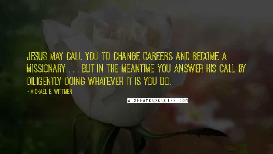 Michael E. Wittmer Quotes: JESUS MAY CALL YOU TO CHANGE CAREERS AND BECOME A MISSIONARY . . . BUT IN THE MEANTIME YOU ANSWER HIS CALL BY DILIGENTLY DOING WHATEVER IT IS YOU DO.