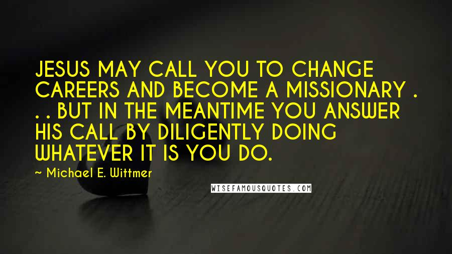 Michael E. Wittmer Quotes: JESUS MAY CALL YOU TO CHANGE CAREERS AND BECOME A MISSIONARY . . . BUT IN THE MEANTIME YOU ANSWER HIS CALL BY DILIGENTLY DOING WHATEVER IT IS YOU DO.