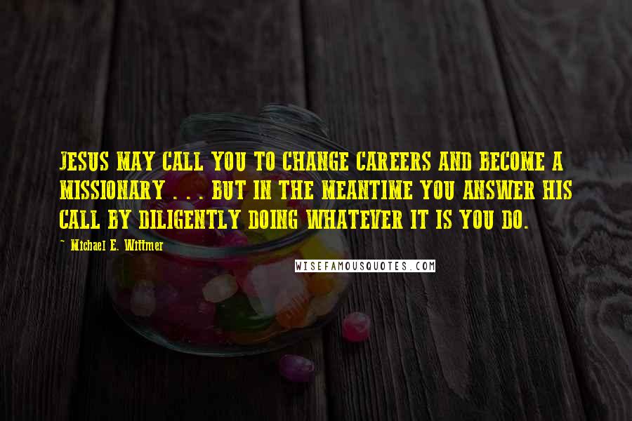 Michael E. Wittmer Quotes: JESUS MAY CALL YOU TO CHANGE CAREERS AND BECOME A MISSIONARY . . . BUT IN THE MEANTIME YOU ANSWER HIS CALL BY DILIGENTLY DOING WHATEVER IT IS YOU DO.