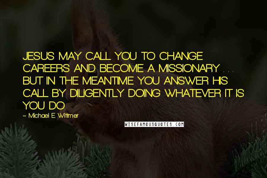 Michael E. Wittmer Quotes: JESUS MAY CALL YOU TO CHANGE CAREERS AND BECOME A MISSIONARY . . . BUT IN THE MEANTIME YOU ANSWER HIS CALL BY DILIGENTLY DOING WHATEVER IT IS YOU DO.