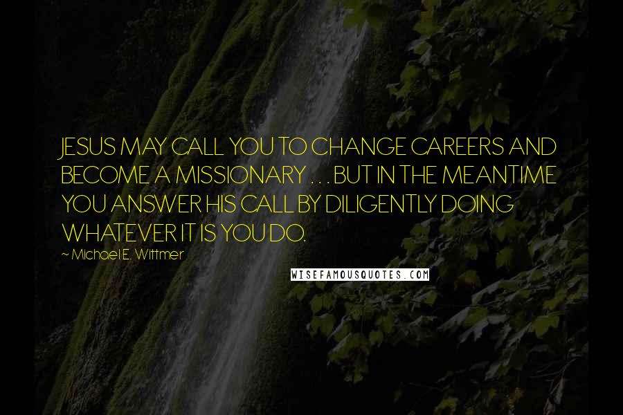 Michael E. Wittmer Quotes: JESUS MAY CALL YOU TO CHANGE CAREERS AND BECOME A MISSIONARY . . . BUT IN THE MEANTIME YOU ANSWER HIS CALL BY DILIGENTLY DOING WHATEVER IT IS YOU DO.