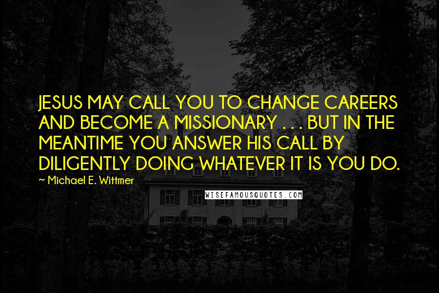 Michael E. Wittmer Quotes: JESUS MAY CALL YOU TO CHANGE CAREERS AND BECOME A MISSIONARY . . . BUT IN THE MEANTIME YOU ANSWER HIS CALL BY DILIGENTLY DOING WHATEVER IT IS YOU DO.