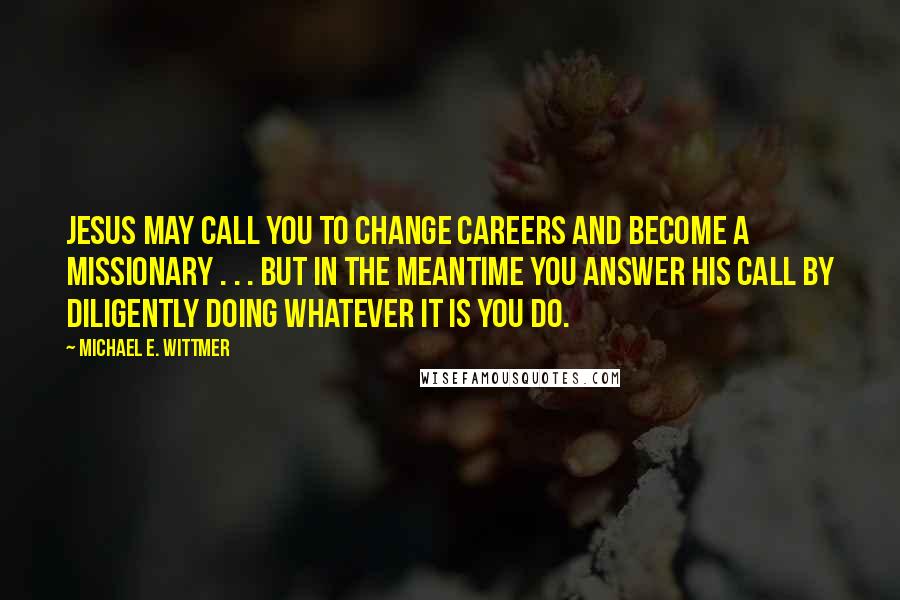 Michael E. Wittmer Quotes: JESUS MAY CALL YOU TO CHANGE CAREERS AND BECOME A MISSIONARY . . . BUT IN THE MEANTIME YOU ANSWER HIS CALL BY DILIGENTLY DOING WHATEVER IT IS YOU DO.