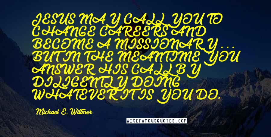 Michael E. Wittmer Quotes: JESUS MAY CALL YOU TO CHANGE CAREERS AND BECOME A MISSIONARY . . . BUT IN THE MEANTIME YOU ANSWER HIS CALL BY DILIGENTLY DOING WHATEVER IT IS YOU DO.