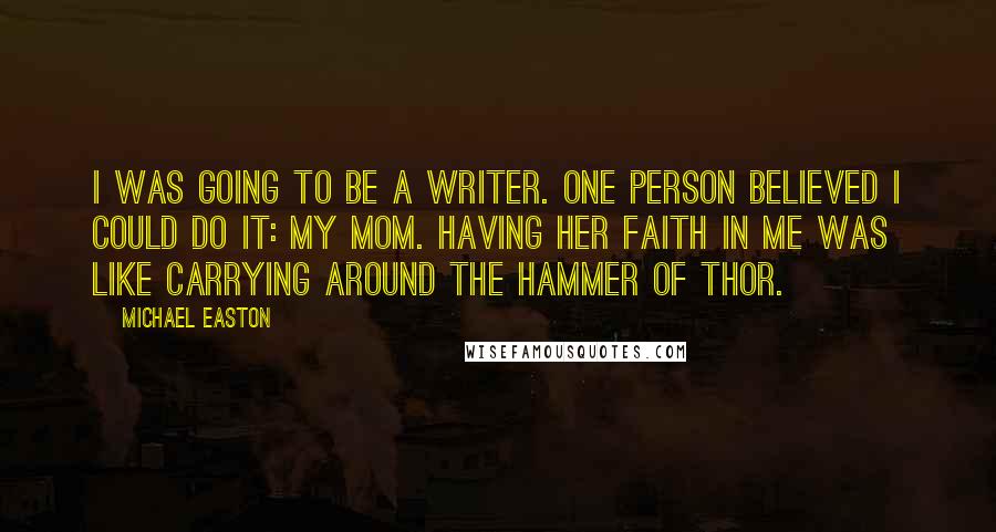 Michael Easton Quotes: I was going to be a writer. One person believed I could do it: my mom. Having her faith in me was like carrying around the Hammer of Thor.