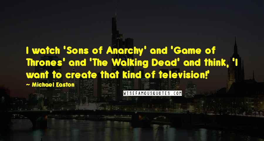 Michael Easton Quotes: I watch 'Sons of Anarchy' and 'Game of Thrones' and 'The Walking Dead' and think, 'I want to create that kind of television!'