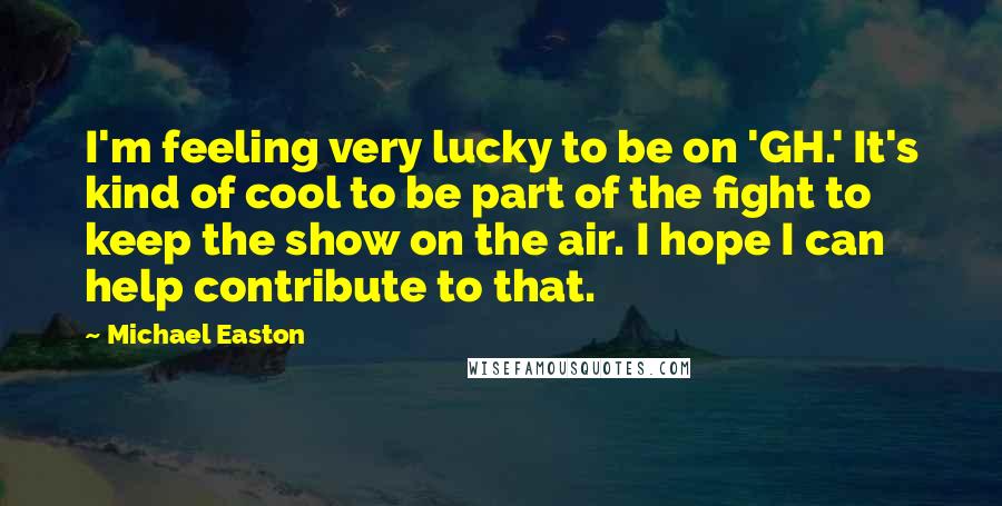 Michael Easton Quotes: I'm feeling very lucky to be on 'GH.' It's kind of cool to be part of the fight to keep the show on the air. I hope I can help contribute to that.