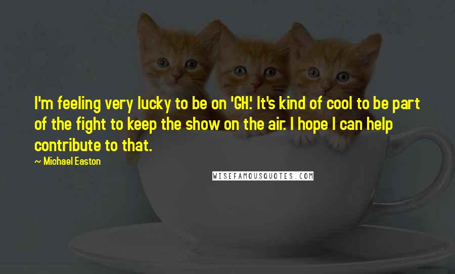 Michael Easton Quotes: I'm feeling very lucky to be on 'GH.' It's kind of cool to be part of the fight to keep the show on the air. I hope I can help contribute to that.