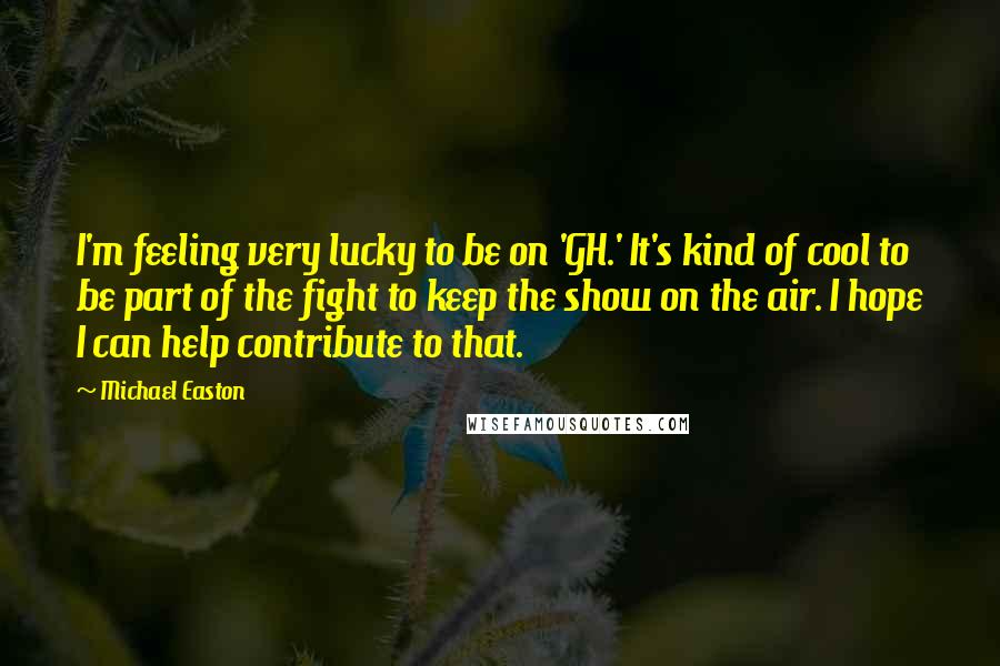 Michael Easton Quotes: I'm feeling very lucky to be on 'GH.' It's kind of cool to be part of the fight to keep the show on the air. I hope I can help contribute to that.