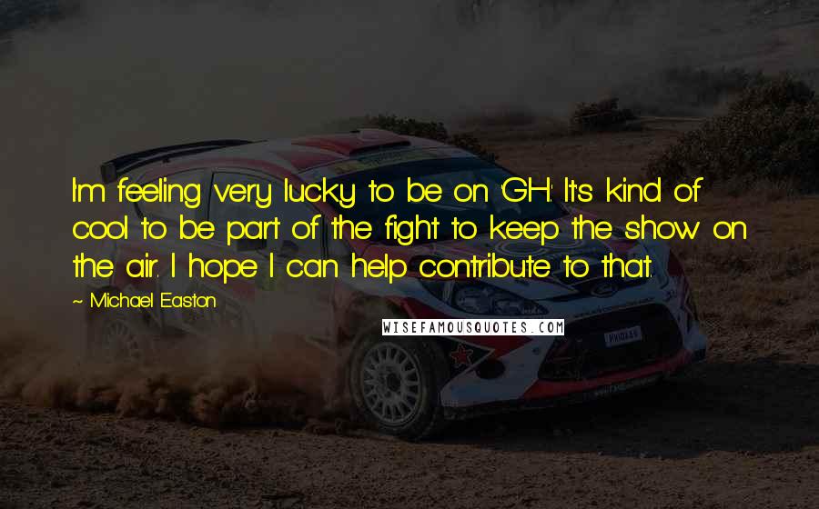 Michael Easton Quotes: I'm feeling very lucky to be on 'GH.' It's kind of cool to be part of the fight to keep the show on the air. I hope I can help contribute to that.