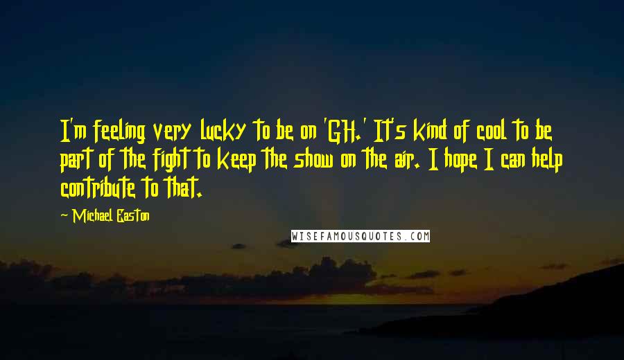 Michael Easton Quotes: I'm feeling very lucky to be on 'GH.' It's kind of cool to be part of the fight to keep the show on the air. I hope I can help contribute to that.