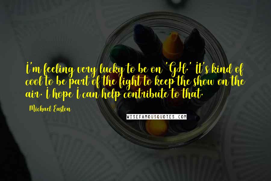 Michael Easton Quotes: I'm feeling very lucky to be on 'GH.' It's kind of cool to be part of the fight to keep the show on the air. I hope I can help contribute to that.