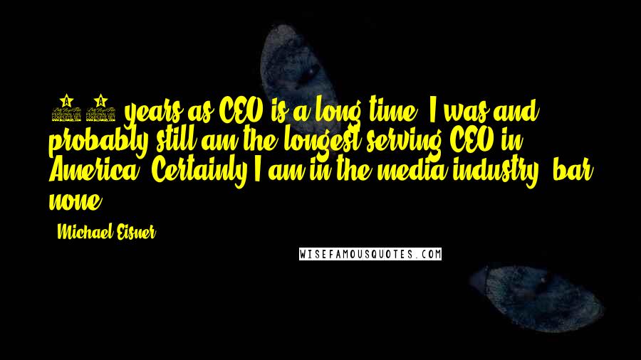 Michael Eisner Quotes: 21 years as CEO is a long time. I was and probably still am the longest serving CEO in America. Certainly I am in the media industry, bar none.