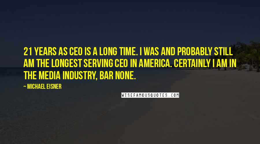 Michael Eisner Quotes: 21 years as CEO is a long time. I was and probably still am the longest serving CEO in America. Certainly I am in the media industry, bar none.