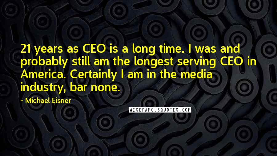 Michael Eisner Quotes: 21 years as CEO is a long time. I was and probably still am the longest serving CEO in America. Certainly I am in the media industry, bar none.