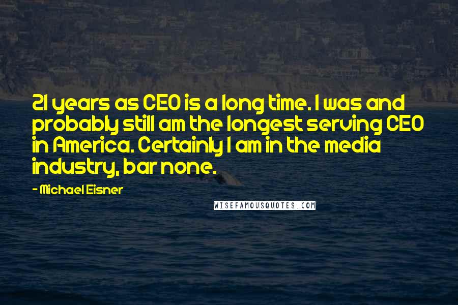 Michael Eisner Quotes: 21 years as CEO is a long time. I was and probably still am the longest serving CEO in America. Certainly I am in the media industry, bar none.