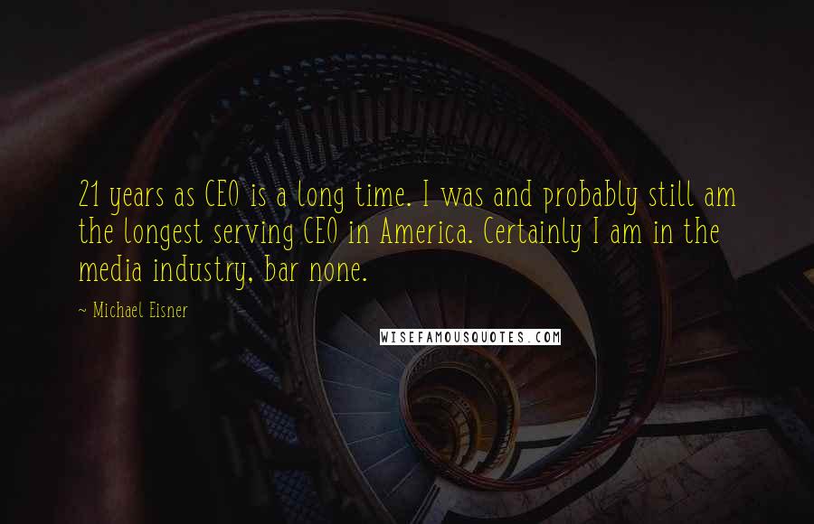 Michael Eisner Quotes: 21 years as CEO is a long time. I was and probably still am the longest serving CEO in America. Certainly I am in the media industry, bar none.