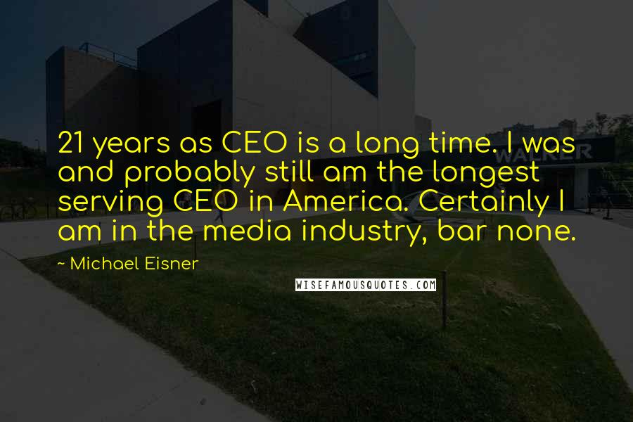 Michael Eisner Quotes: 21 years as CEO is a long time. I was and probably still am the longest serving CEO in America. Certainly I am in the media industry, bar none.