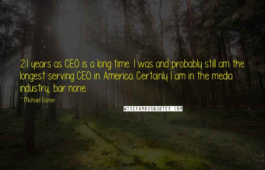 Michael Eisner Quotes: 21 years as CEO is a long time. I was and probably still am the longest serving CEO in America. Certainly I am in the media industry, bar none.