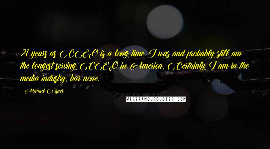 Michael Eisner Quotes: 21 years as CEO is a long time. I was and probably still am the longest serving CEO in America. Certainly I am in the media industry, bar none.