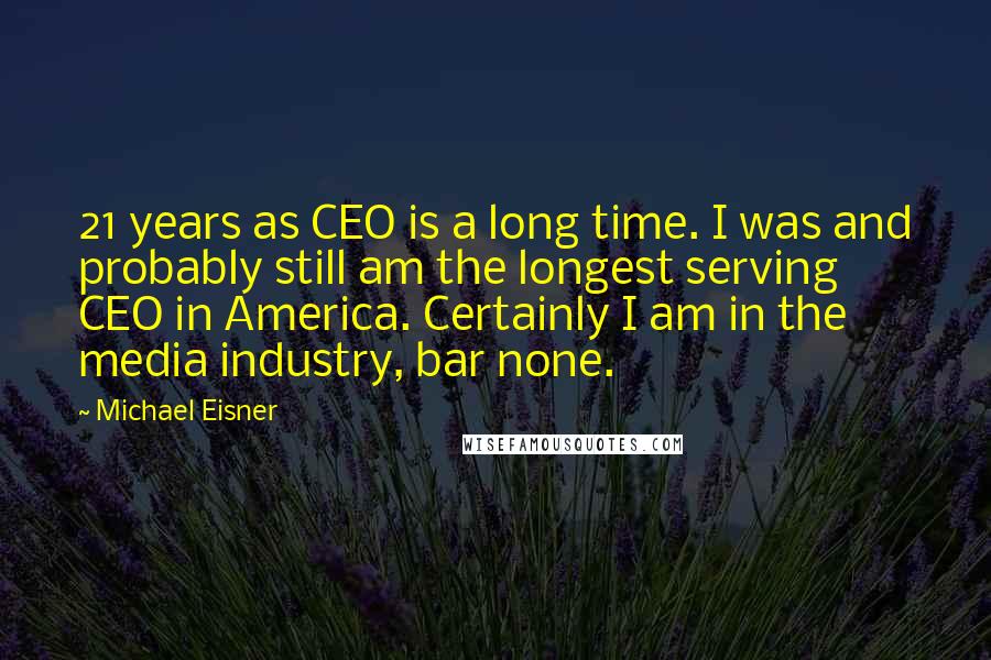 Michael Eisner Quotes: 21 years as CEO is a long time. I was and probably still am the longest serving CEO in America. Certainly I am in the media industry, bar none.