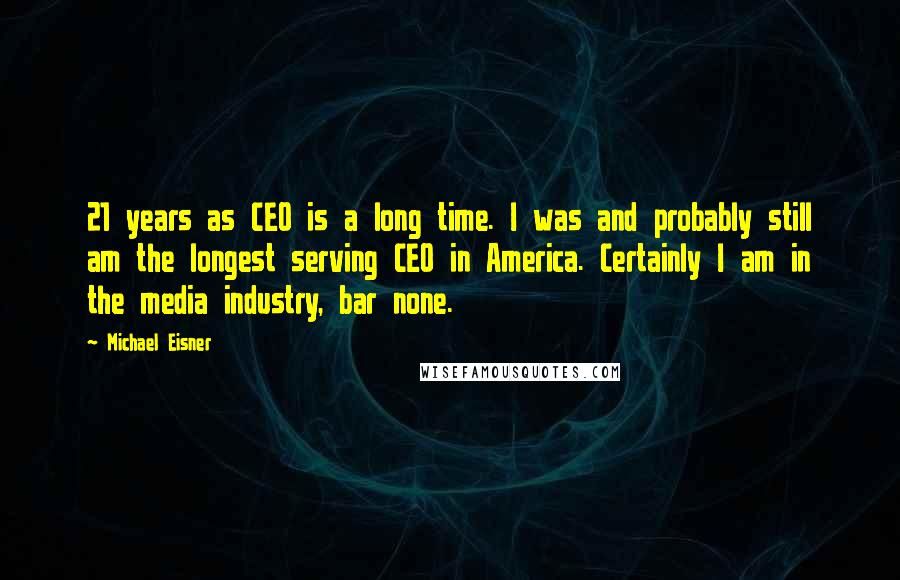 Michael Eisner Quotes: 21 years as CEO is a long time. I was and probably still am the longest serving CEO in America. Certainly I am in the media industry, bar none.