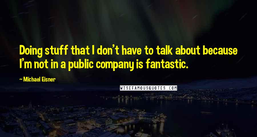 Michael Eisner Quotes: Doing stuff that I don't have to talk about because I'm not in a public company is fantastic.