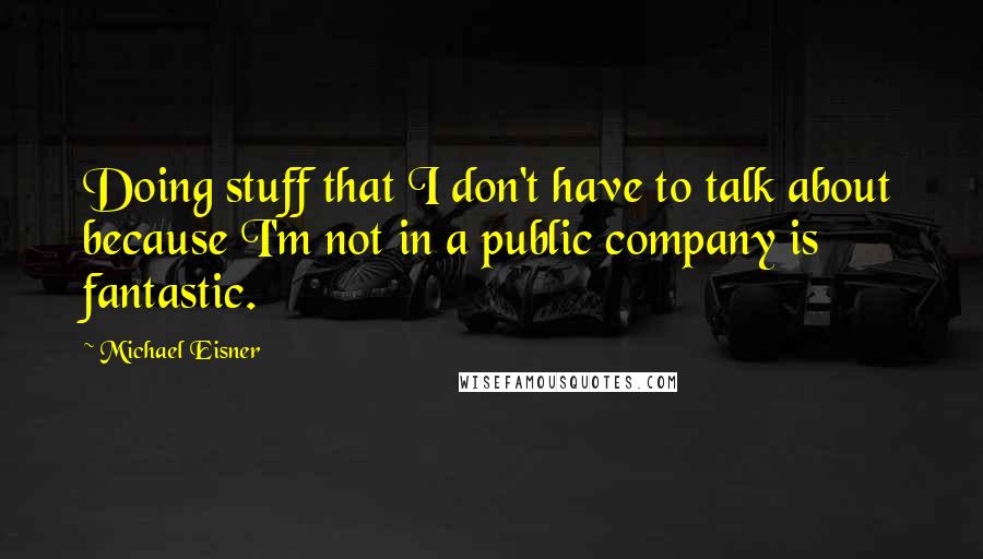 Michael Eisner Quotes: Doing stuff that I don't have to talk about because I'm not in a public company is fantastic.