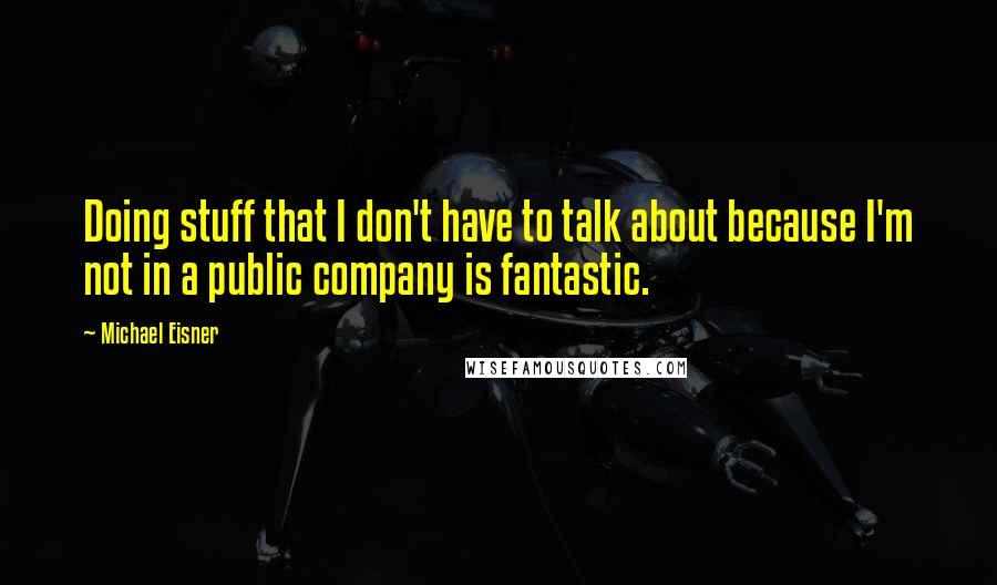 Michael Eisner Quotes: Doing stuff that I don't have to talk about because I'm not in a public company is fantastic.