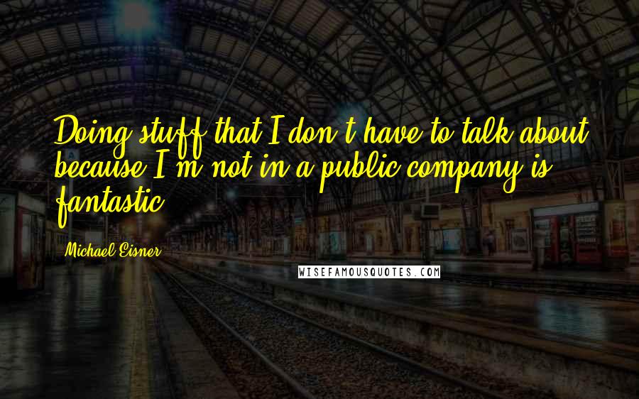 Michael Eisner Quotes: Doing stuff that I don't have to talk about because I'm not in a public company is fantastic.