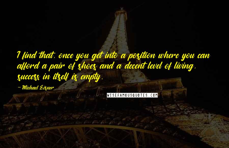 Michael Eisner Quotes: I find that, once you get into a position where you can afford a pair of shoes and a decent level of living, success in itself is empty.