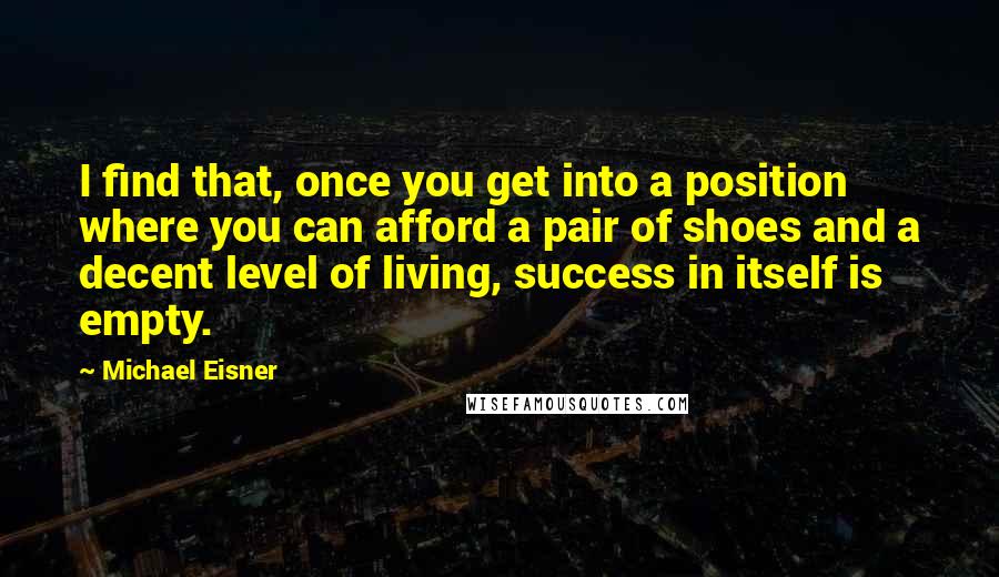 Michael Eisner Quotes: I find that, once you get into a position where you can afford a pair of shoes and a decent level of living, success in itself is empty.