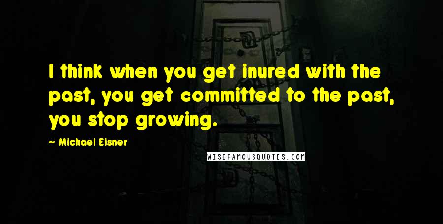 Michael Eisner Quotes: I think when you get inured with the past, you get committed to the past, you stop growing.