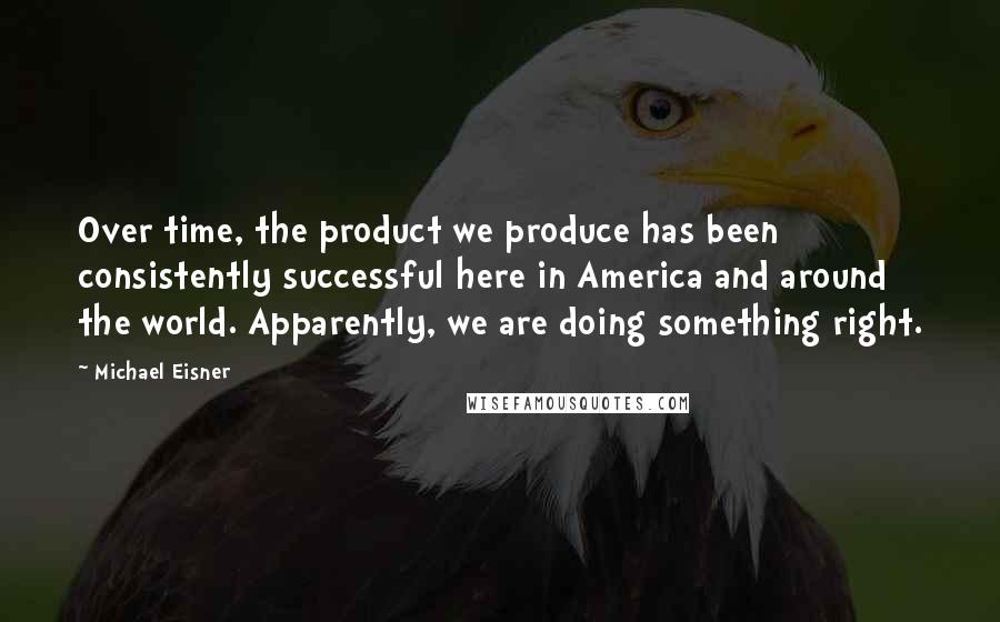 Michael Eisner Quotes: Over time, the product we produce has been consistently successful here in America and around the world. Apparently, we are doing something right.