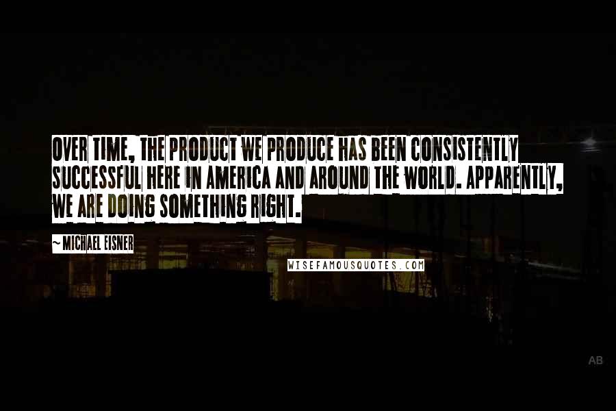 Michael Eisner Quotes: Over time, the product we produce has been consistently successful here in America and around the world. Apparently, we are doing something right.