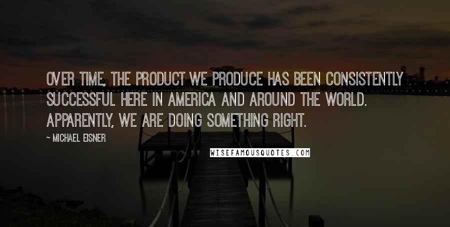 Michael Eisner Quotes: Over time, the product we produce has been consistently successful here in America and around the world. Apparently, we are doing something right.