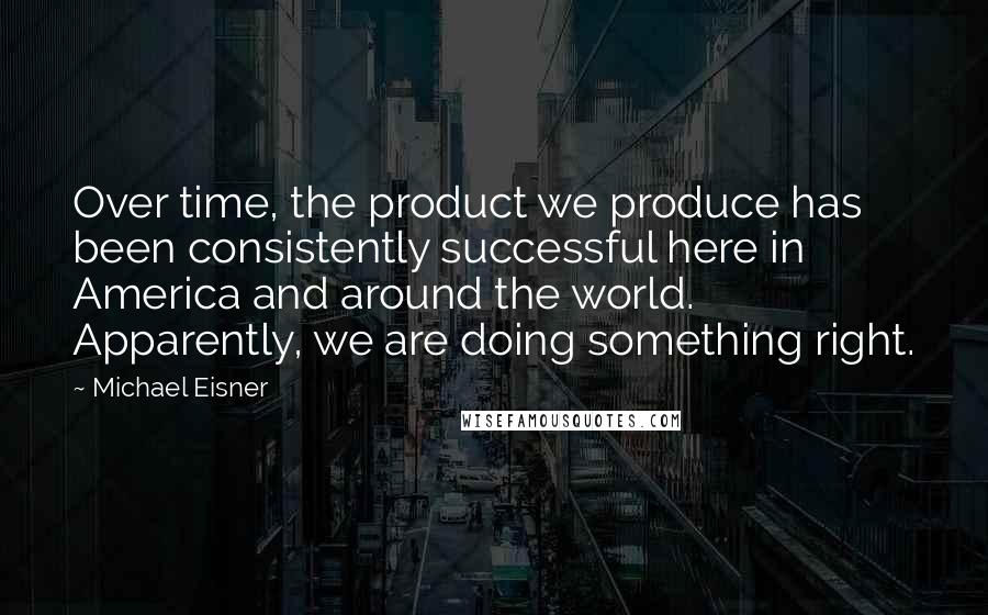 Michael Eisner Quotes: Over time, the product we produce has been consistently successful here in America and around the world. Apparently, we are doing something right.