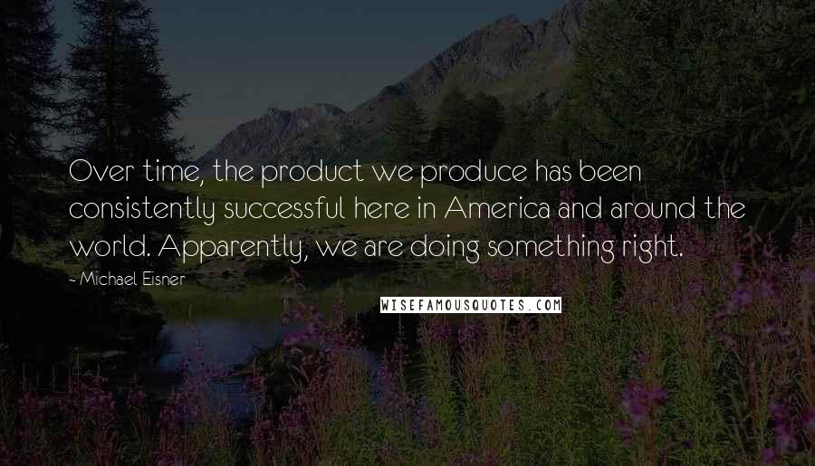 Michael Eisner Quotes: Over time, the product we produce has been consistently successful here in America and around the world. Apparently, we are doing something right.