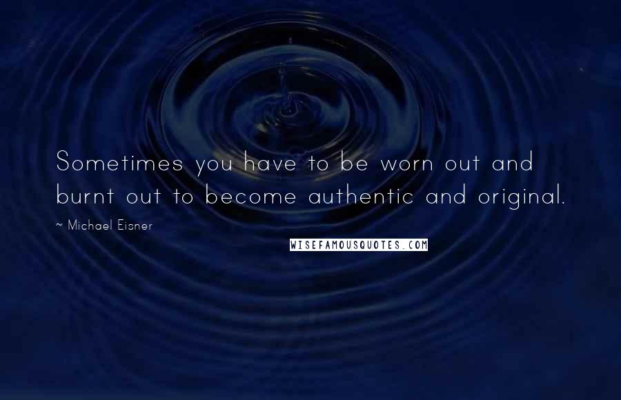 Michael Eisner Quotes: Sometimes you have to be worn out and burnt out to become authentic and original.