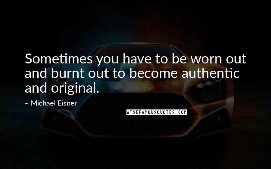 Michael Eisner Quotes: Sometimes you have to be worn out and burnt out to become authentic and original.