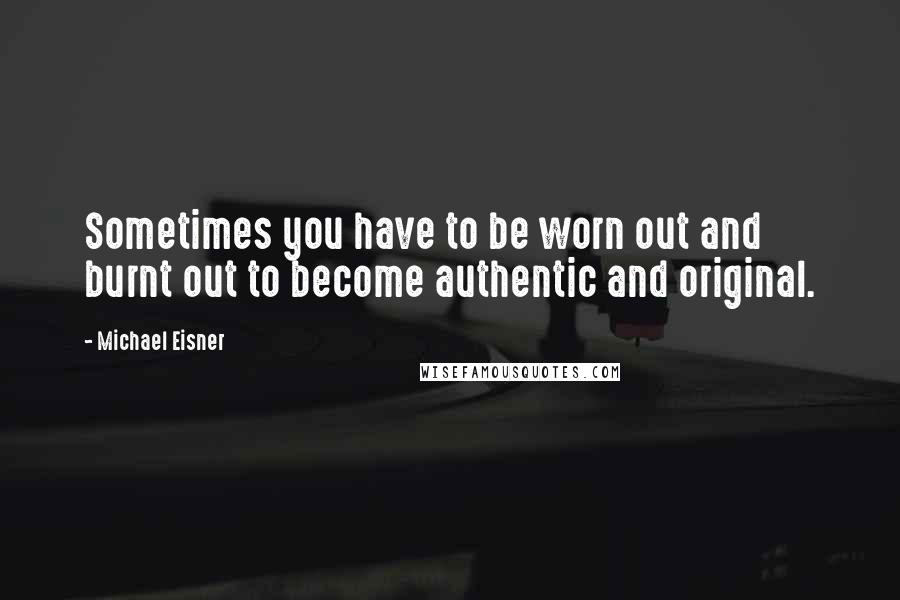 Michael Eisner Quotes: Sometimes you have to be worn out and burnt out to become authentic and original.