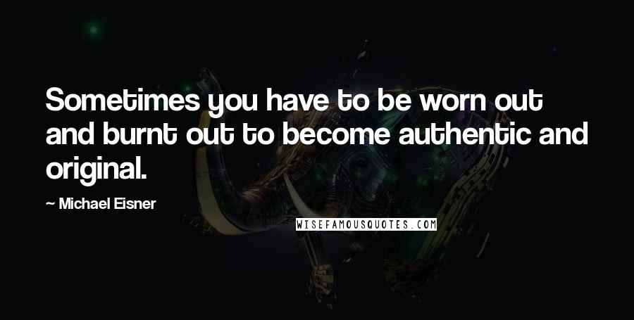 Michael Eisner Quotes: Sometimes you have to be worn out and burnt out to become authentic and original.