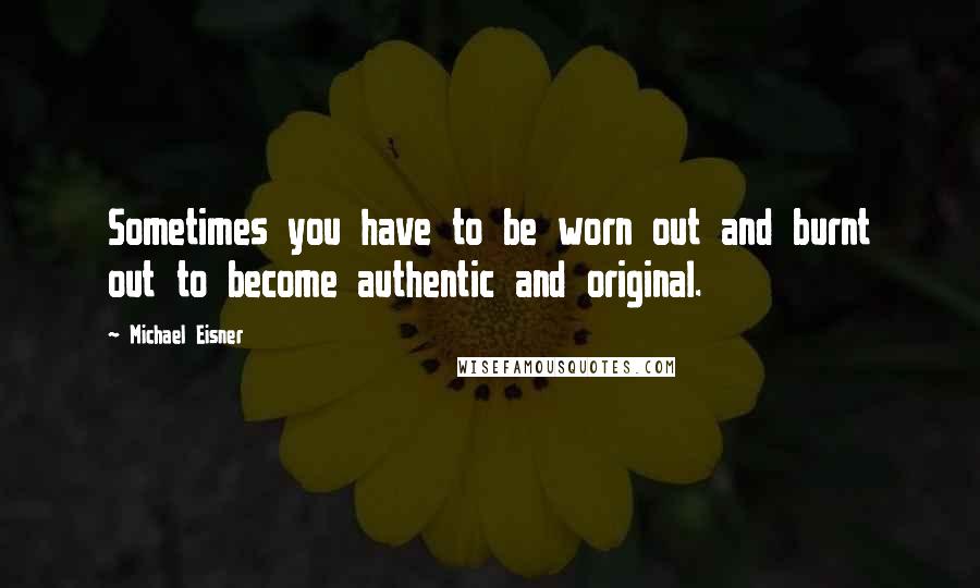 Michael Eisner Quotes: Sometimes you have to be worn out and burnt out to become authentic and original.